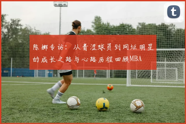 陈娜专访：从青涩球员到网坛明星的成长之路与心路历程回顾MBA