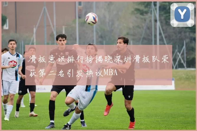 滑板意识排行榜揭晓深圳滑板队荣获第二名引发热议MBA