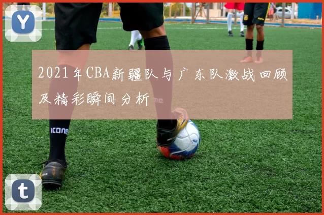 2021年CBA新疆队与广东队激战回顾及精彩瞬间分析