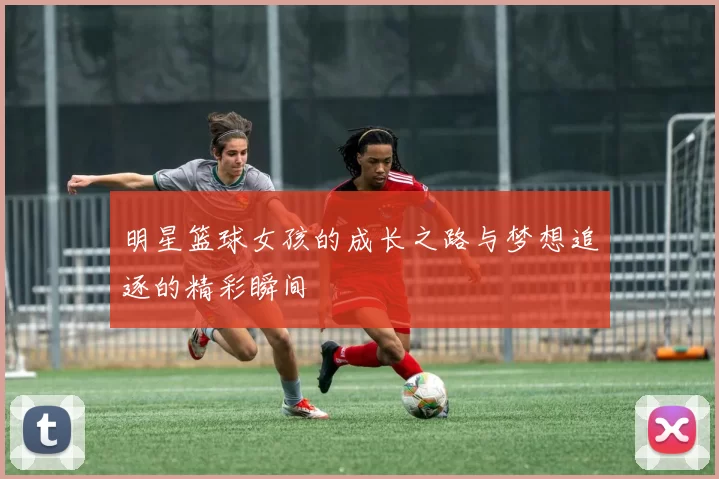 明星篮球女孩的成长之路与梦想追逐的精彩瞬间