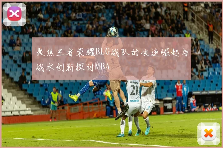 聚焦王者荣耀BLG战队的快速崛起与战术创新探讨MBA